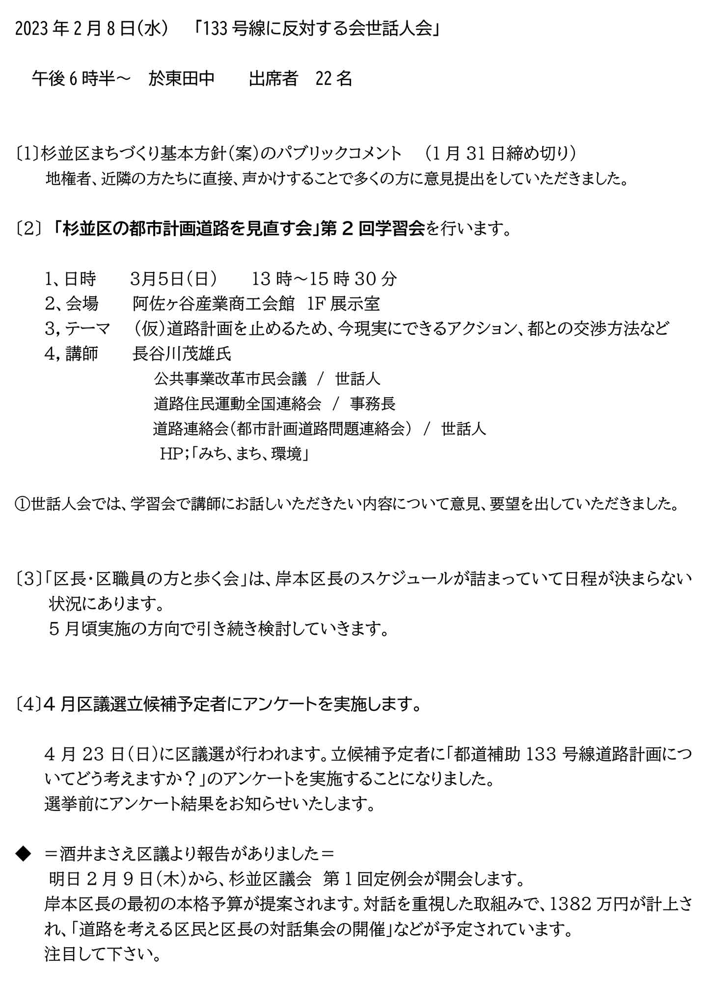 2023年 2 月 8 日 水 「 133 号線に反対する会 世話人 会」
午後 6 時半 於 東田中 出席者 22 名
〔 1 〕 杉並区まちづくり基本方針(案) のパブリックコメント 1 月 31 日締め切り)
地権者、近隣の方たちに
直接、 声かけすることで多くの方に 意見提出 をしていただ きまし た。
〔 2 〕 「杉並区の都市計画道路を見直す会」第 2 回 学習会 を行います。
1、日 時 3 月 5 日 日 13 時~ 15 時 30 分
2、 会場 阿佐ヶ谷産業商工会館 1F 展示室
3,テーマ (仮)道路計画を止めるため、今現実にできるアクション、都との交渉方法など
4,講師 長谷川茂雄氏
公共事業改革市民会議/世話人
道路住民運動全国連絡会/事務長
道路連絡会(都市計画道路問題連絡会)/世話人
HP ;「 みち、まち、環境 」
①世話人会では、学習会で講師にお話しいただきたい内容について意見、要望を出していただきました。
〔3〕 「 区長・区職員の方と歩く会 」は 、 岸本 区長のスケジュールが詰まっていて日程が決まらない状況にあります。
5 月頃実施の方向で引き続き検討していきます。
〔 4 〕 4 月区議選立候補予定者に アンケート を実施します。
4月 23 日(日)に区議選が行われます。立候補予定者に 「 都道補助 1 33 号線道路計画についてどう考えますか?」 のアンケートを実施することになりました。
選挙前にアンケート結果をお知らせいたします。
◆酒井まさえ区議 より 報告 がありました
明日 2 月 9 日 (木)から、 杉並区議会 第 1 回定例会が開会します。
岸本区長の最初の本格予算が提案されます。対話を重視した取組みで、 1382 万円 が 計上 され、「 道路を考える区民と区長の対話集会 の開催 」 などが予定されています。
注目して下さい。